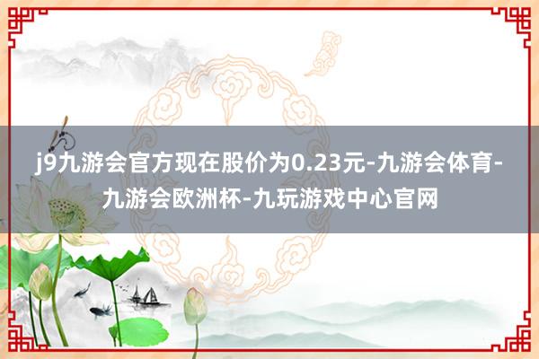 j9九游会官方现在股价为0.23元-九游会体育-九游会欧洲杯-九玩游戏中心官网
