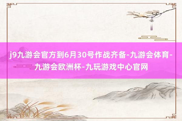 j9九游会官方到6月30号作战齐备-九游会体育-九游会欧洲杯-九玩游戏中心官网