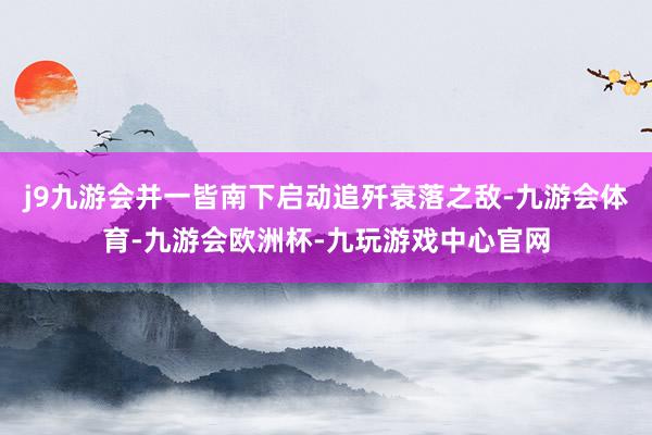 j9九游会并一皆南下启动追歼衰落之敌-九游会体育-九游会欧洲杯-九玩游戏中心官网