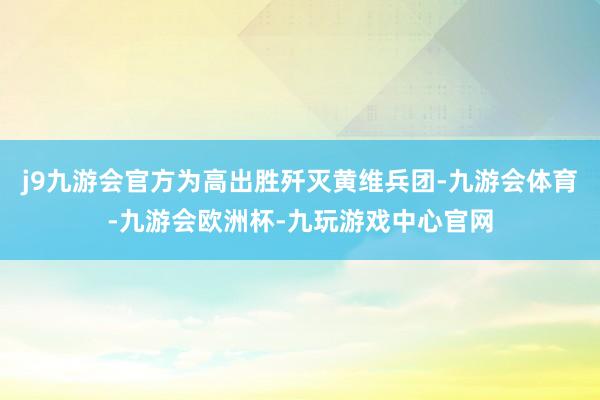 j9九游会官方为高出胜歼灭黄维兵团-九游会体育-九游会欧洲杯-九玩游戏中心官网