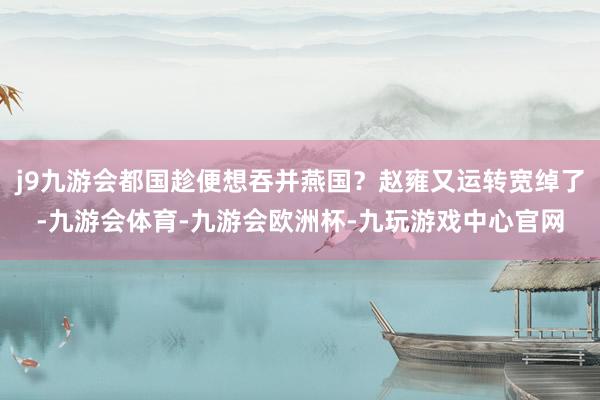 j9九游会都国趁便想吞并燕国？赵雍又运转宽绰了-九游会体育-九游会欧洲杯-九玩游戏中心官网
